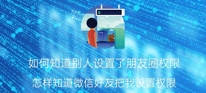 如何知道别人设置了朋友圈权限 怎样知道微信好友把我设置权限？